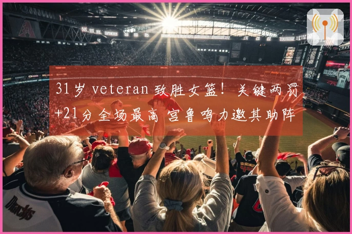 31岁 veteran 致胜女篮！关键两罚+21分全场最高 宫鲁鸣力邀其助阵