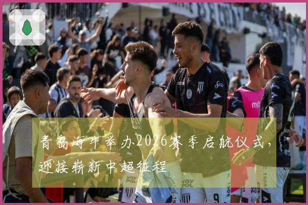青岛海牛举办2026赛季启航仪式，迎接崭新中超征程