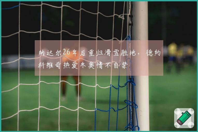 纳达尔26年后重归滑雪胜地，德约科维奇热爱冬奥情不自禁