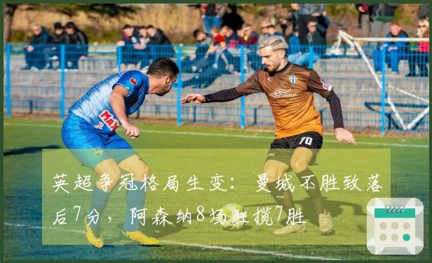 英超争冠格局生变：曼城不胜致落后7分，阿森纳8场狂揽7胜