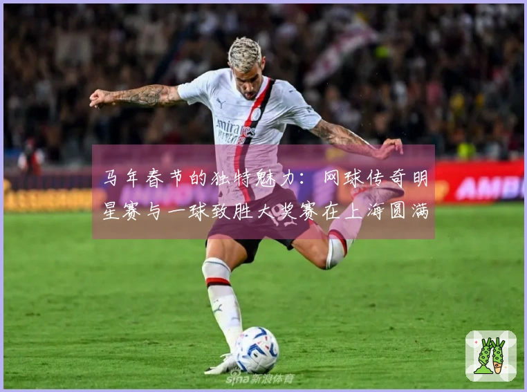 马年春节的独特魅力：网球传奇明星赛与一球致胜大奖赛在上海圆满结束