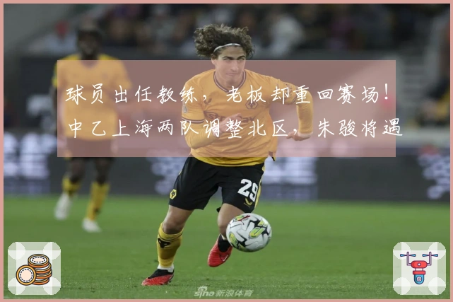 球员出任教练，老板却重回赛场！中乙上海两队调整北区，朱骏将遇成亮