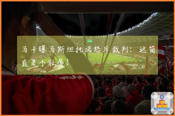 马卡曝马斯坦托诺怒斥裁判：这简直是个耻辱！