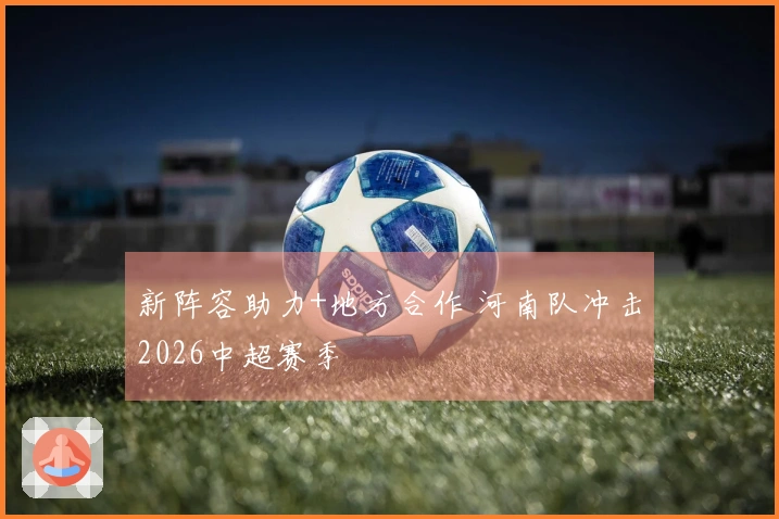 新阵容助力+地方合作 河南队冲击2026中超赛季