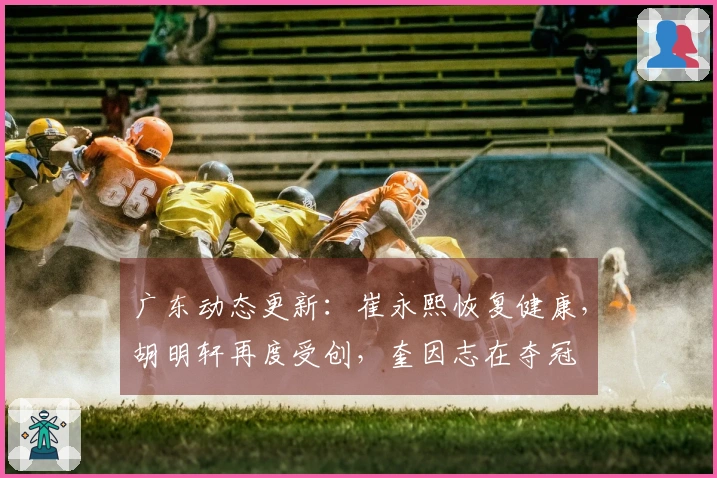 广东动态更新：崔永熙恢复健康，胡明轩再度受创，奎因志在夺冠