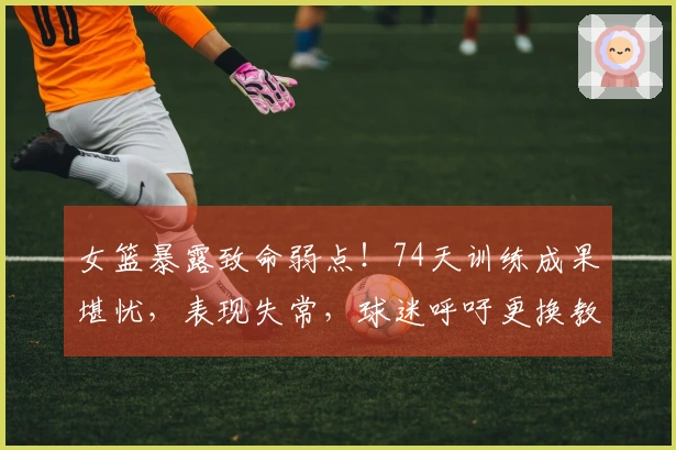 女篮暴露致命弱点！74天训练成果堪忧，表现失常，球迷呼吁更换教练