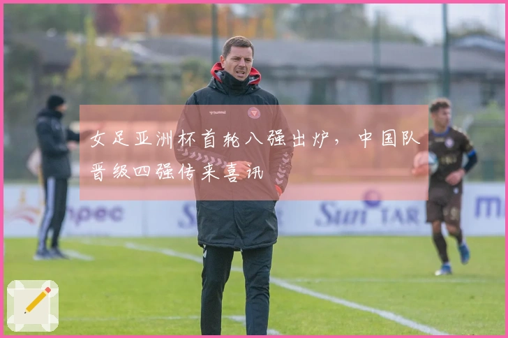 女足亚洲杯首轮八强出炉，中国队晋级四强传来喜讯