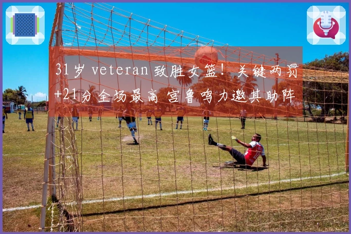 31岁 veteran 致胜女篮！关键两罚+21分全场最高 宫鲁鸣力邀其助阵