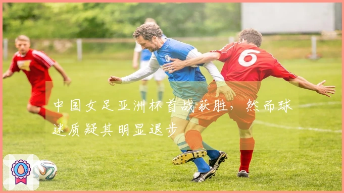 中国女足亚洲杯首战获胜，然而球迷质疑其明显退步