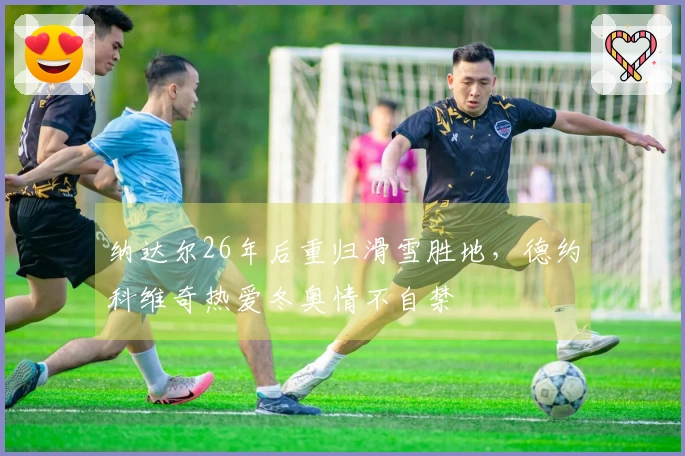 纳达尔26年后重归滑雪胜地，德约科维奇热爱冬奥情不自禁