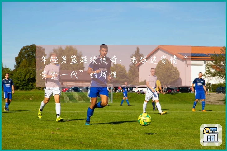 年轻男篮延续传奇,老球迷寄情“黄金一代”的辉煌
