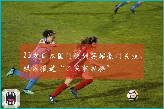 23岁日本国门受到英超豪门关注，媒体报道“已采取措施”