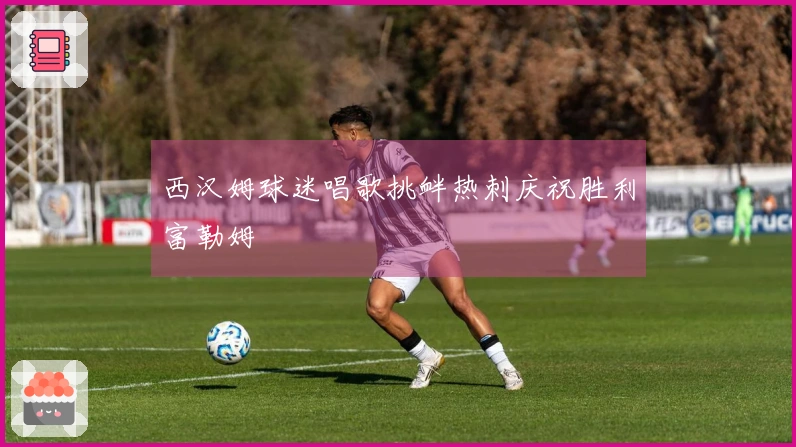 西汉姆球迷唱歌挑衅热刺庆祝胜利富勒姆