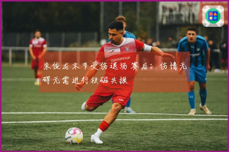 朱俊龙末节受伤退场 赛后：伤情无碍无需进行核磁共振