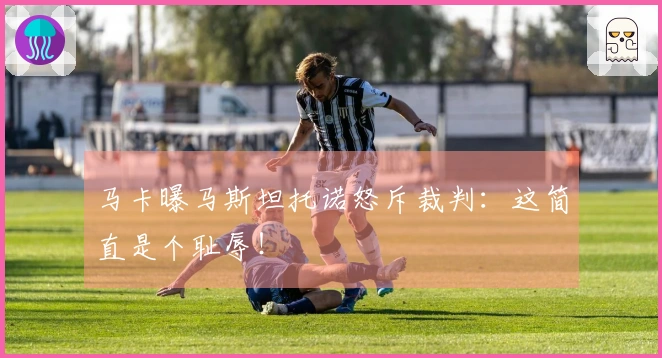 马卡曝马斯坦托诺怒斥裁判：这简直是个耻辱！