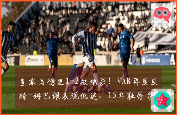 皇家马德里1-2被绝杀！VAR再度反转+姆巴佩表现低迷，15年耻辱争冠之路再度困难重重？