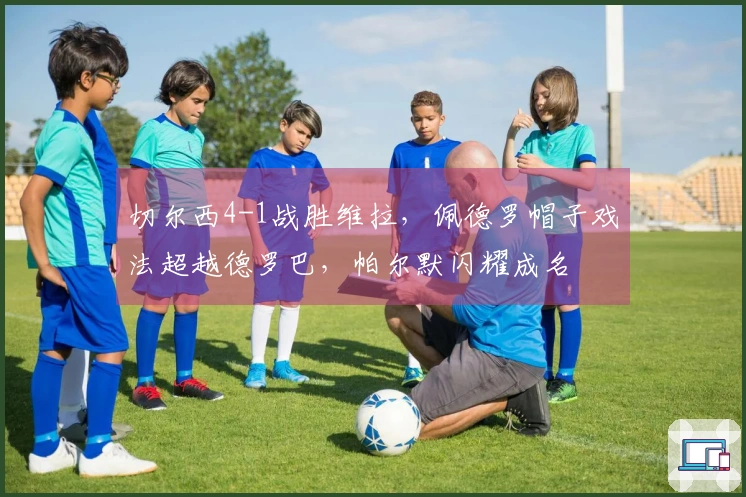 切尔西4-1战胜维拉，佩德罗帽子戏法超越德罗巴，帕尔默闪耀成名